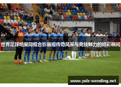 世界足球明星同框合影展现传奇风采与竞技魅力的精彩瞬间