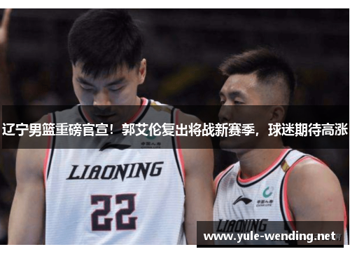 辽宁男篮重磅官宣！郭艾伦复出将战新赛季，球迷期待高涨