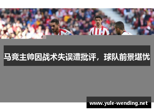 马竞主帅因战术失误遭批评，球队前景堪忧
